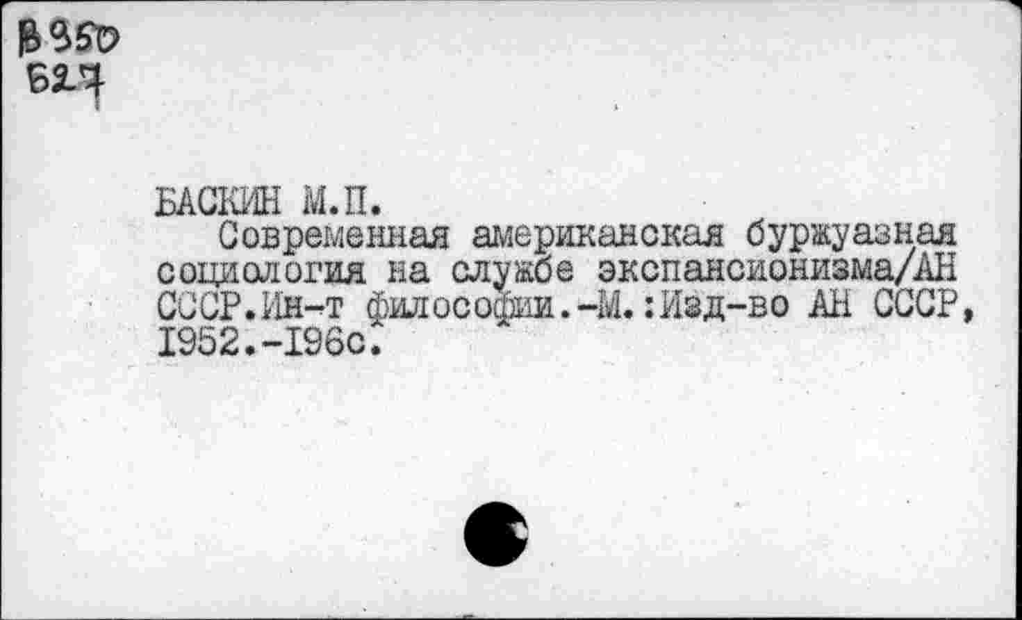 ﻿БАСЮ-Ш м.п.
Современная американская буржуазная социология на службе экспансионизма/АН СССР.Ин-^т философии.-М.: Изд-во АН СССР 1952.-I960.